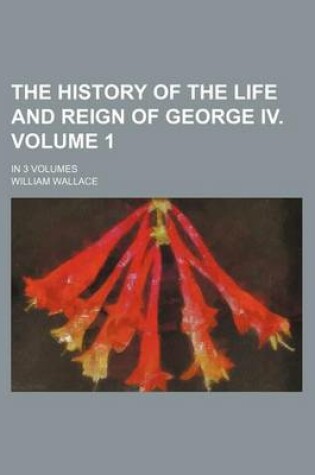 Cover of The History of the Life and Reign of George IV. Volume 1; In 3 Volumes