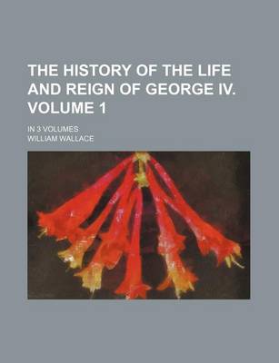 Book cover for The History of the Life and Reign of George IV. Volume 1; In 3 Volumes