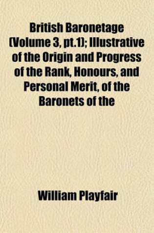 Cover of British Baronetage (Volume 3, PT.1); Illustrative of the Origin and Progress of the Rank, Honours, and Personal Merit, of the Baronets of the