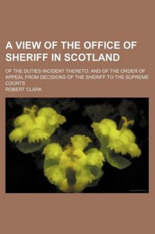 Cover of A View of the Office of Sheriff in Scotland; Of the Duties Incident Thereto, and of the Order of Appeal from Decisions of the Sheriff to the Supreme Courts