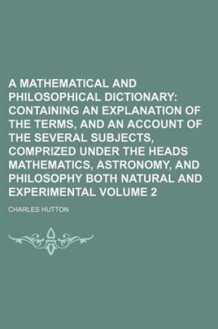 Cover of A Mathematical and Philosophical Dictionary; Containing an Explanation of the Terms, and an Account of the Several Subjects, Comprized Under the Heads Mathematics, Astronomy, and Philosophy Both Natural and Experimental Volume 2