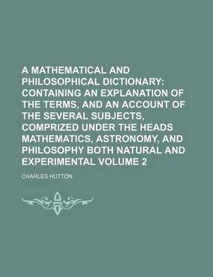 Book cover for A Mathematical and Philosophical Dictionary; Containing an Explanation of the Terms, and an Account of the Several Subjects, Comprized Under the Heads Mathematics, Astronomy, and Philosophy Both Natural and Experimental Volume 2