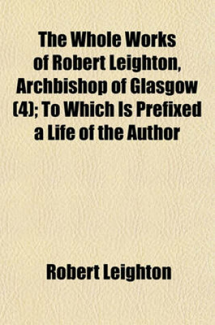 Cover of The Whole Works of Robert Leighton, Archbishop of Glasgow (Volume 4); To Which Is Prefixed a Life of the Author