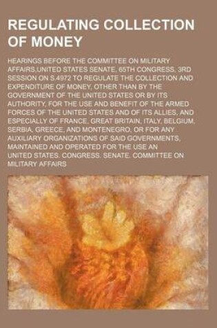 Cover of Regulating Collection of Money; Hearings Before the Committee on Military Affairs, United States Senate, 65th Congress, 3rd Session on S.4972 to Regulate the Collection and Expenditure of Money, Other Than by the Government of the United States or by Its a