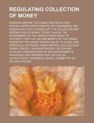 Book cover for Regulating Collection of Money; Hearings Before the Committee on Military Affairs, United States Senate, 65th Congress, 3rd Session on S.4972 to Regulate the Collection and Expenditure of Money, Other Than by the Government of the United States or by Its a