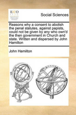 Cover of Reasons why a consent to abolish the penal statutes, against papists, could not be given by any who own'd the then government in Church and state. Written and dispersed by John Hamilton