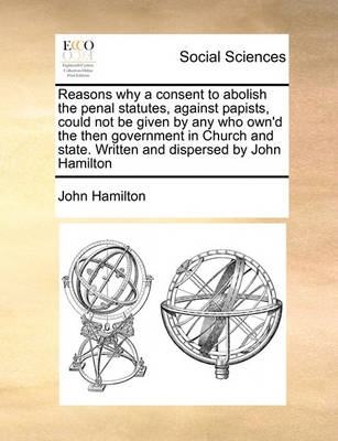 Book cover for Reasons why a consent to abolish the penal statutes, against papists, could not be given by any who own'd the then government in Church and state. Written and dispersed by John Hamilton