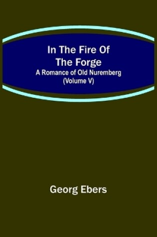 Cover of In The Fire Of The Forge; A Romance of Old Nuremberg (Volume V)