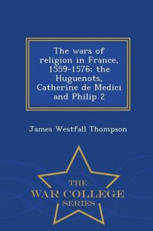 Cover of The Wars of Religion in France, 1559-1576; The Huguenots, Catherine de Medici and Philip 2 - War College Series