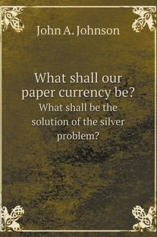 Cover of What shall our paper currency be? What shall be the solution of the silver problem?