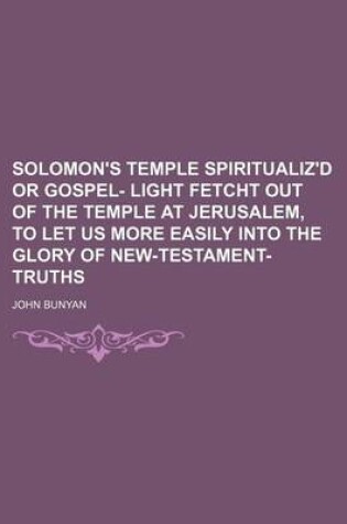 Cover of Solomon's Temple Spiritualiz'd or Gospel- Light Fetcht Out of the Temple at Jerusalem, to Let Us More Easily Into the Glory of New-Testament-Truths