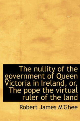 Cover of The Nullity of the Government of Queen Victoria in Ireland, Or, the Pope the Virtual Ruler of the La