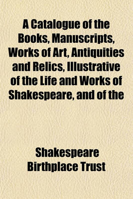 Book cover for A Catalogue of the Books, Manuscripts, Works of Art, Antiquities and Relics, Illustrative of the Life and Works of Shakespeare, and of the