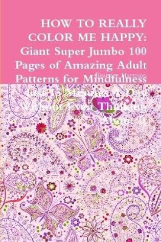 Cover of HOW TO REALLY COLOR ME HAPPY: Giant Super Jumbo 100 Pages of Amazing Adult Patterns for Mindfulness Just 15 Minutes A Day Without Even Thinking About It