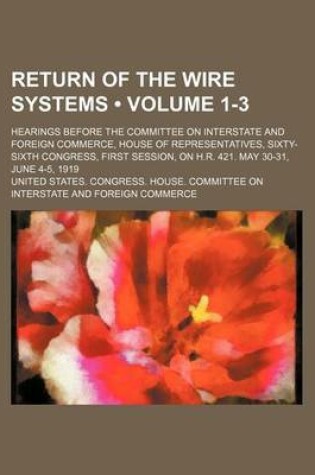 Cover of Return of the Wire Systems (Volume 1-3); Hearings Before the Committee on Interstate and Foreign Commerce, House of Representatives, Sixty-Sixth Congress, First Session, on H.R. 421. May 30-31, June 4-5, 1919