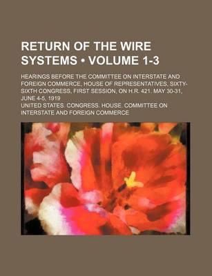 Book cover for Return of the Wire Systems (Volume 1-3); Hearings Before the Committee on Interstate and Foreign Commerce, House of Representatives, Sixty-Sixth Congress, First Session, on H.R. 421. May 30-31, June 4-5, 1919