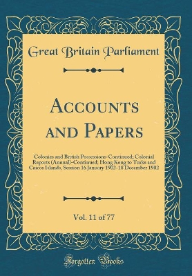 Book cover for Accounts and Papers, Vol. 11 of 77: Colonies and British Possessions-Continued; Colonial Reports (Annual)-Continued; Hong Kong to Turks and Caicos Islands, Session 16 January 1902-18 December 1902 (Classic Reprint)