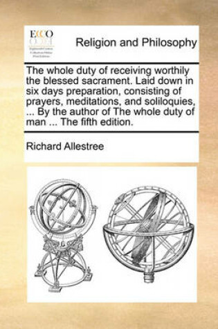 Cover of The Whole Duty of Receiving Worthily the Blessed Sacrament. Laid Down in Six Days Preparation, Consisting of Prayers, Meditations, and Soliloquies, ... by the Author of the Whole Duty of Man ... the Fifth Edition.