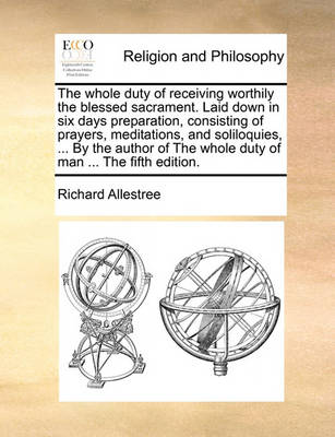 Book cover for The Whole Duty of Receiving Worthily the Blessed Sacrament. Laid Down in Six Days Preparation, Consisting of Prayers, Meditations, and Soliloquies, ... by the Author of the Whole Duty of Man ... the Fifth Edition.