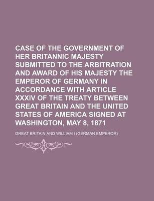 Book cover for Case of the Government of Her Britannic Majesty Submitted to the Arbitration and Award of His Majesty the Emperor of Germany in Accordance with Article XXXIV of the Treaty Between Great Britain and the United States of America Signed at Washington, May