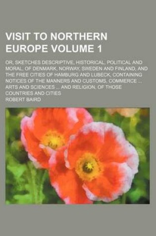 Cover of Visit to Northern Europe Volume 1; Or, Sketches Descriptive, Historical, Political and Moral, of Denmark, Norway, Sweden and Finland, and the Free Cities of Hamburg and Lubeck, Containing Notices of the Manners and Customs, Commerce Arts and Sciences a