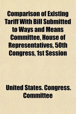 Book cover for Comparison of Existing Tariff with Bill Submitted to Ways and Means Committee, House of Representatives, 50th Congress, 1st Session