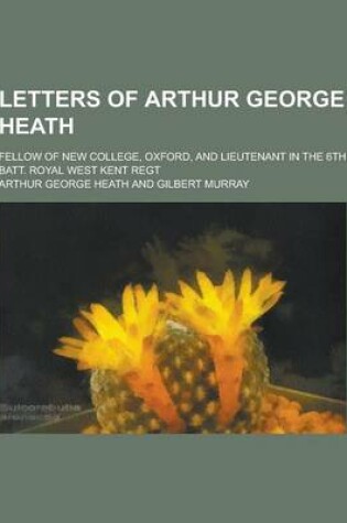 Cover of Letters of Arthur George Heath; Fellow of New College, Oxford, and Lieutenant in the 6th Batt. Royal West Kent Regt