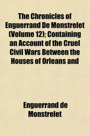 Cover of The Chronicles of Enguerrand de Monstrelet (Volume 12); Containing an Account of the Cruel Civil Wars Between the Houses of Orleans and