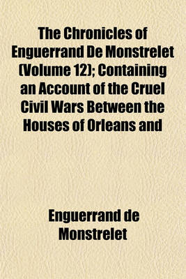 Book cover for The Chronicles of Enguerrand de Monstrelet (Volume 12); Containing an Account of the Cruel Civil Wars Between the Houses of Orleans and