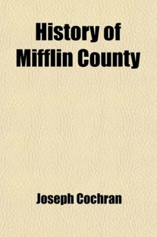 Cover of History of Mifflin County; Its Physical Peculiarities, Soil, Climate, &C. Including an Early Sketch of the State of Pennsylvania