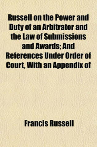 Cover of Russell on the Power and Duty of an Arbitrator and the Law of Submissions and Awards; And References Under Order of Court, with an Appendix of