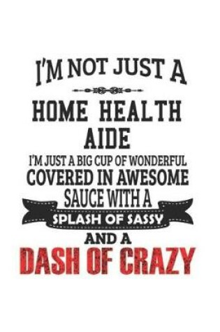 Cover of I'm Not Just A Home Health Aide I'm Just A Big Cup Of Wonderful Covered In Awesome Sauce With A Splash Of Sassy And A Dash Of Crazy