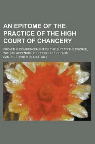 Cover of An Epitome of the Practice of the High Court of Chancery; From the Commencement of the Suit to the Decree, with an Appendix of Useful Precedents