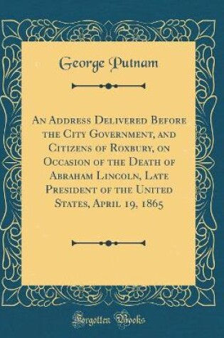 Cover of An Address Delivered Before the City Government, and Citizens of Roxbury, on Occasion of the Death of Abraham Lincoln, Late President of the United States, April 19, 1865 (Classic Reprint)