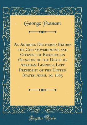 Book cover for An Address Delivered Before the City Government, and Citizens of Roxbury, on Occasion of the Death of Abraham Lincoln, Late President of the United States, April 19, 1865 (Classic Reprint)