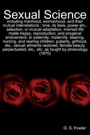 Cover of Sexual Science: Including Manhood, Womanhood, and Their Mutual Interrelations : Love, Its Laws, Power Etc., Selection, or Mutual Adaptation, Married Life Made Happy, Reproduction, and Progenal Endowment, or Paternity, Maternity, Bearing, Nursing...