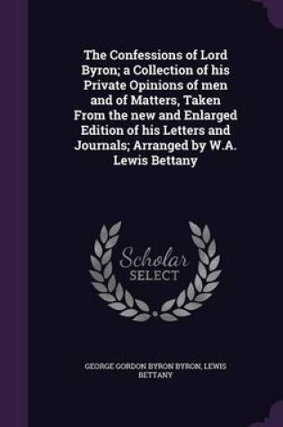 Cover of The Confessions of Lord Byron; A Collection of His Private Opinions of Men and of Matters, Taken from the New and Enlarged Edition of His Letters and Journals; Arranged by W.A. Lewis Bettany