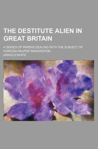 Cover of The Destitute Alien in Great Britain; A Series of Papers Dealing with the Subject of Foreign Pauper Immigration