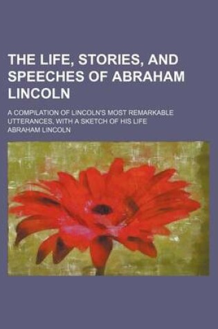 Cover of The Life, Stories, and Speeches of Abraham Lincoln; A Compilation of Lincoln's Most Remarkable Utterances, with a Sketch of His Life