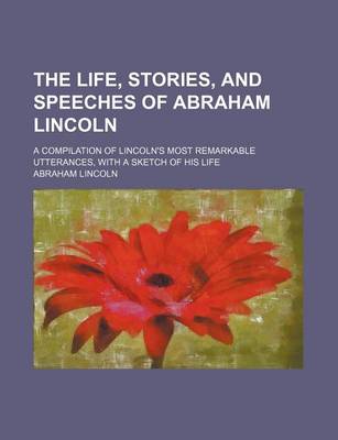 Book cover for The Life, Stories, and Speeches of Abraham Lincoln; A Compilation of Lincoln's Most Remarkable Utterances, with a Sketch of His Life