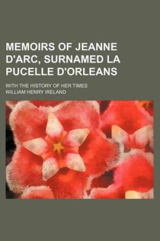 Cover of Memoirs of Jeanne D'Arc, Surnamed La Pucelle D'Orleans (Volume 1); With the History of Her Times