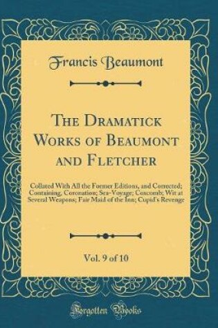 Cover of The Dramatick Works of Beaumont and Fletcher, Vol. 9 of 10: Collated With All the Former Editions, and Corrected; Containing, Coronation; Sea-Voyage; Coxcomb; Wit at Several Weapons; Fair Maid of the Inn; Cupid's Revenge (Classic Reprint)
