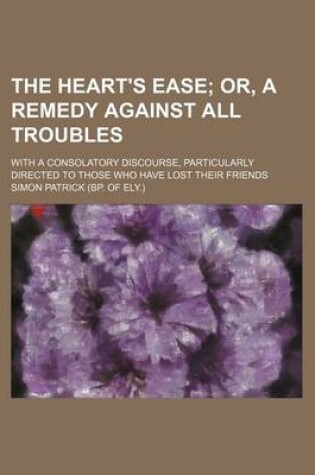 Cover of The Heart's Ease; Or, a Remedy Against All Troubles. with a Consolatory Discourse, Particularly Directed to Those Who Have Lost Their Friends