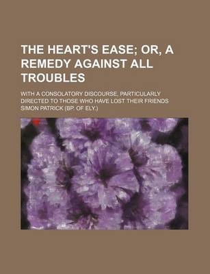 Book cover for The Heart's Ease; Or, a Remedy Against All Troubles. with a Consolatory Discourse, Particularly Directed to Those Who Have Lost Their Friends