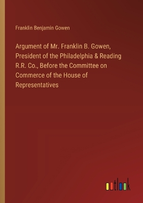 Book cover for Argument of Mr. Franklin B. Gowen, President of the Philadelphia & Reading R.R. Co., Before the Committee on Commerce of the House of Representatives