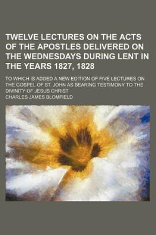 Cover of Twelve Lectures on the Acts of the Apostles Delivered on the Wednesdays During Lent in the Years 1827, 1828; To Which Is Added a New Edition of Five Lectures on the Gospel of St. John as Bearing Testimony to the Divinity of Jesus Christ