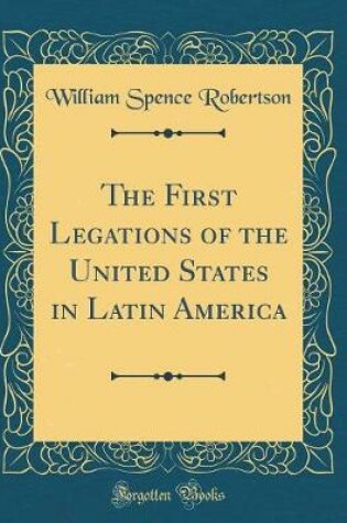 Cover of The First Legations of the United States in Latin America (Classic Reprint)