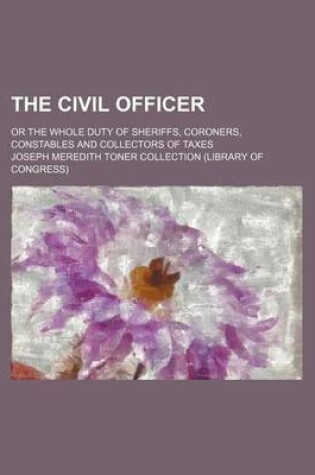 Cover of The Civil Officer; Or the Whole Duty of Sheriffs, Coroners, Constables and Collectors of Taxes