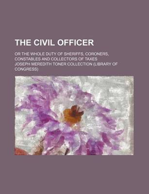 Book cover for The Civil Officer; Or the Whole Duty of Sheriffs, Coroners, Constables and Collectors of Taxes