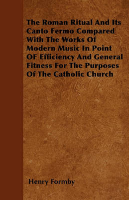 Book cover for The Roman Ritual And Its Canto Fermo Compared With The Works Of Modern Music In Point OF Efficiency And General Fitness For The Purposes Of The Catholic Church